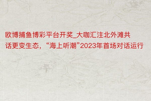 欧博捕鱼博彩平台开奖_大咖汇注北外滩共话更变生态，“海上听潮”2023年首场对话运行