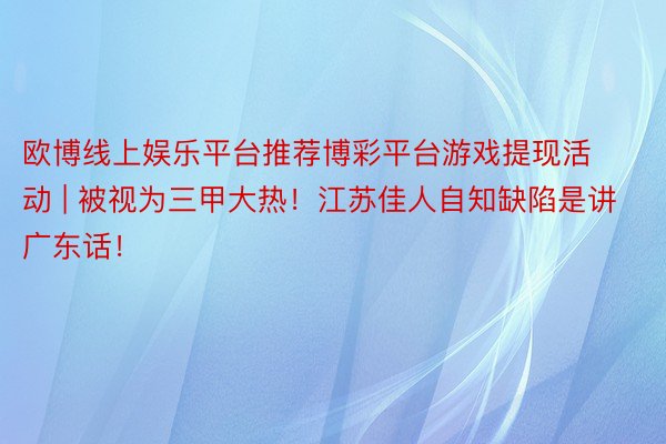 欧博线上娱乐平台推荐博彩平台游戏提现活动 | 被视为三甲大热！江苏佳人自知缺陷是讲广东话！