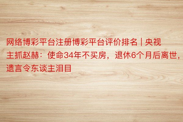 网络博彩平台注册博彩平台评价排名 | 央视主抓赵赫：使命34年不买房，退休6个月后离世，遗言令东谈主泪目