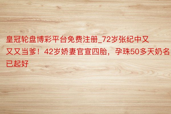 皇冠轮盘博彩平台免费注册_72岁张纪中又又又当爹！42岁娇妻官宣四胎，孕珠50多天奶名已起好