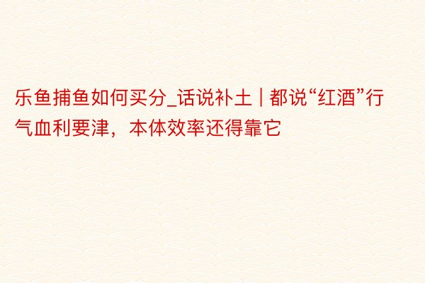 乐鱼捕鱼如何买分_话说补土 | 都说“红酒”行气血利要津，本体效率还得靠它