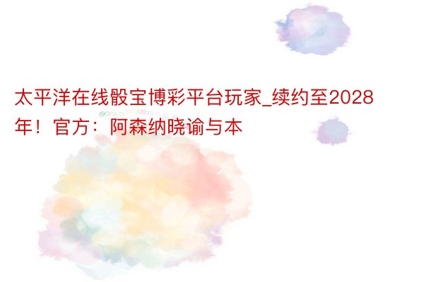 太平洋在线骰宝博彩平台玩家_续约至2028年！官方：阿森纳晓谕与本