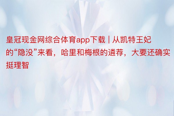 皇冠现金网综合体育app下载 | 从凯特王妃的“隐没”来看，哈里和梅根的遴荐，大要还确实挺理智