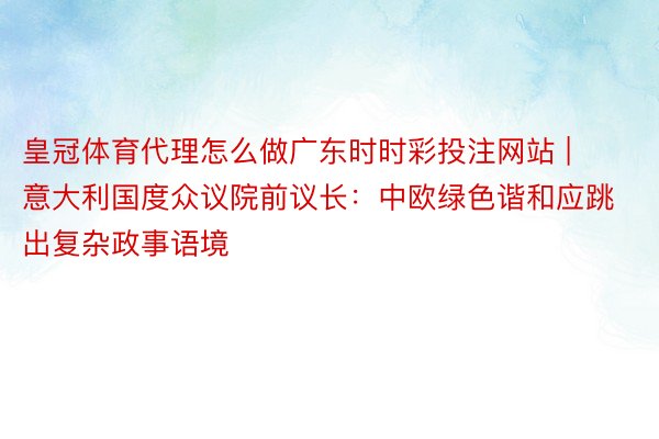 皇冠体育代理怎么做广东时时彩投注网站 | 意大利国度众议院前议长：中欧绿色谐和应跳出复杂政事语境