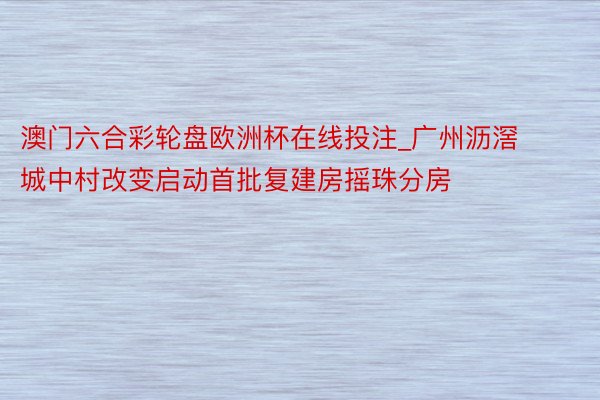 澳门六合彩轮盘欧洲杯在线投注_广州沥滘城中村改变启动首批复建房摇珠分房
