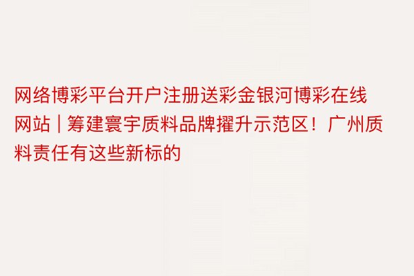 网络博彩平台开户注册送彩金银河博彩在线网站 | 筹建寰宇质料品牌擢升示范区！广州质料责任有这些新标的