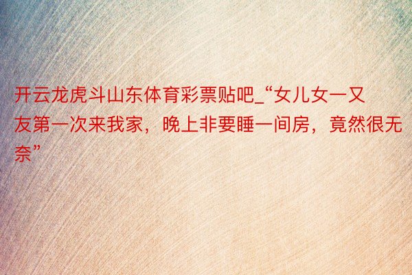 开云龙虎斗山东体育彩票贴吧_“女儿女一又友第一次来我家，晚上非要睡一间房，竟然很无奈”