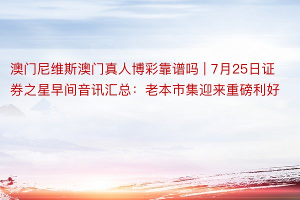 澳门尼维斯澳门真人博彩靠谱吗 | 7月25日证券之星早间音讯汇总：老本市集迎来重磅利好
