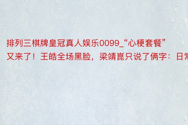 排列三棋牌皇冠真人娱乐0099_“心梗套餐”又来了！王皓全场黑脸，梁靖崑只说了俩字：日常！