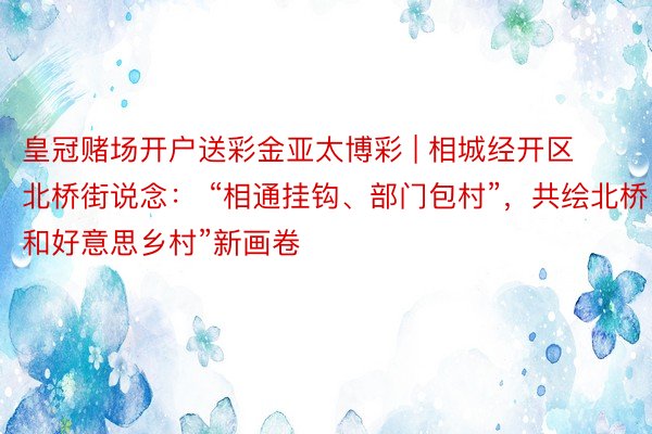 皇冠赌场开户送彩金亚太博彩 | 相城经开区北桥街说念： “相通挂钩、部门包村”，共绘北桥“和好意思乡村”新画卷