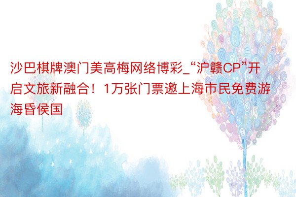 沙巴棋牌澳门美高梅网络博彩_“沪赣CP”开启文旅新融合！1万张门票邀上海市民免费游海昏侯国