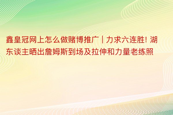 鑫皇冠网上怎么做赌博推广 | 力求六连胜! 湖东谈主晒出詹姆斯到场及拉伸和力量老练照