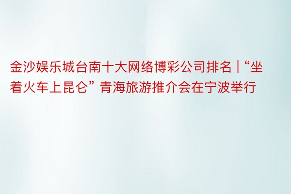 金沙娱乐城台南十大网络博彩公司排名 | “坐着火车上昆仑” 青海旅游推介会在宁波举行
