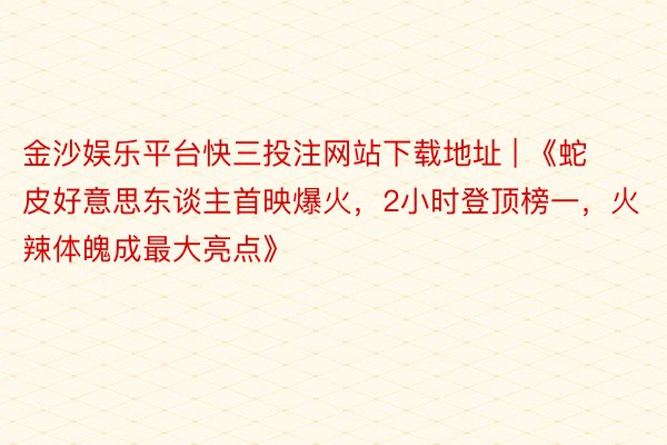 金沙娱乐平台快三投注网站下载地址 | 《蛇皮好意思东谈主首映爆火，2小时登顶榜一，火辣体魄成最大亮点》