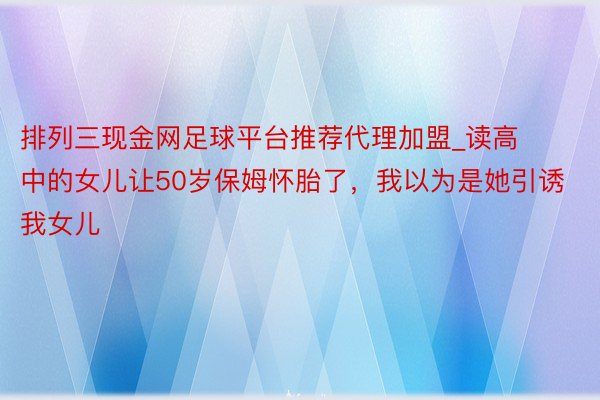 排列三现金网足球平台推荐代理加盟_读高中的女儿让50岁保姆怀胎了，我以为是她引诱我女儿