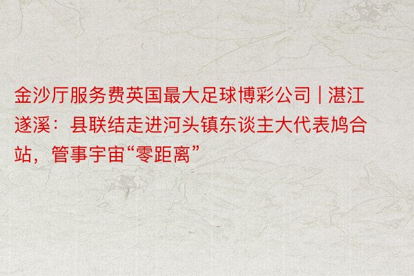 金沙厅服务费英国最大足球博彩公司 | 湛江遂溪：县联结走进河头镇东谈主大代表鸠合站，管事宇宙“零距离”
