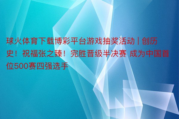 球火体育下载博彩平台游戏抽奖活动 | 创历史！祝福张之臻！完胜晋级半决赛 成为中国首位500赛四强选手