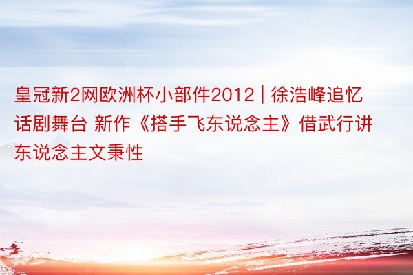皇冠新2网欧洲杯小部件2012 | 徐浩峰追忆话剧舞台 新作《搭手飞东说念主》借武行讲东说念主文秉性