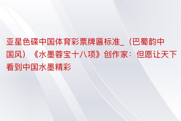 亚星色碟中国体育彩票牌匾标准_（巴蜀韵中国风）《水墨蓉宝十八项》创作家：但愿让天下看到中国水墨精彩