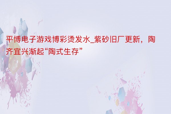 平博电子游戏博彩烫发水_紫砂旧厂更新,陶齐宜兴渐起“陶式生存”
