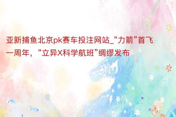 亚新捕鱼北京pk赛车投注网站_“力箭”首飞一周年，“立异X科学航班”绸缪发布