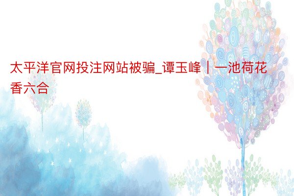 太平洋官网投注网站被骗_谭玉峰｜一池荷花香六合
