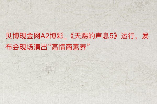 贝博现金网A2博彩_《天赐的声息5》运行，发布会现场演出“高情商素养”