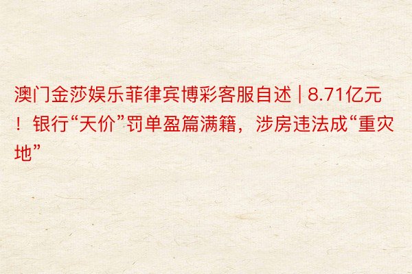 澳门金莎娱乐菲律宾博彩客服自述 | 8.71亿元！银行“天价”罚单盈篇满籍，涉房违法成“重灾地”