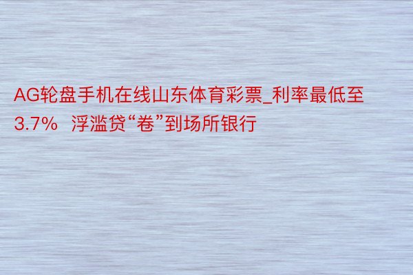 AG轮盘手机在线山东体育彩票_利率最低至3.7%  浮滥贷“卷”到场所银行