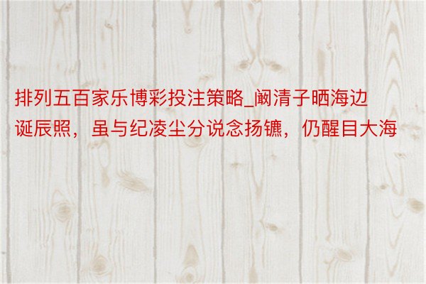 排列五百家乐博彩投注策略_阚清子晒海边诞辰照，虽与纪凌尘分说念扬镳，仍醒目大海