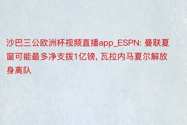 沙巴三公欧洲杯视频直播app_ESPN: 曼联夏窗可能最多净支拨1亿镑, 瓦拉内马夏尔解放身离队