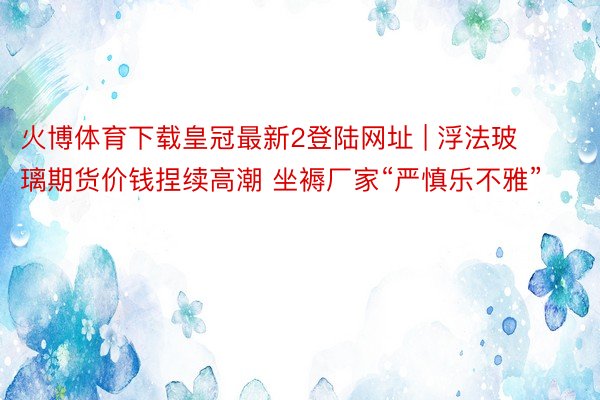 火博体育下载皇冠最新2登陆网址 | 浮法玻璃期货价钱捏续高潮 坐褥厂家“严慎乐不雅”