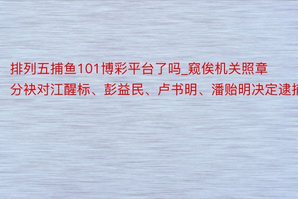 排列五捕鱼101博彩平台了吗_窥俟机关照章分袂对江醒标、彭益民、卢书明、潘贻明决定逮捕