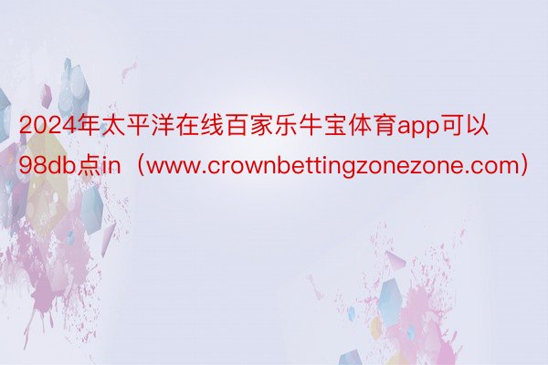 2024年太平洋在线百家乐牛宝体育app可以98db点in（www.crownbettingzonezone.com）