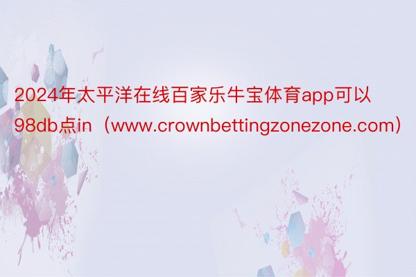2024年太平洋在线百家乐牛宝体育app可以98db点in（www.crownbettingzonezone.com）