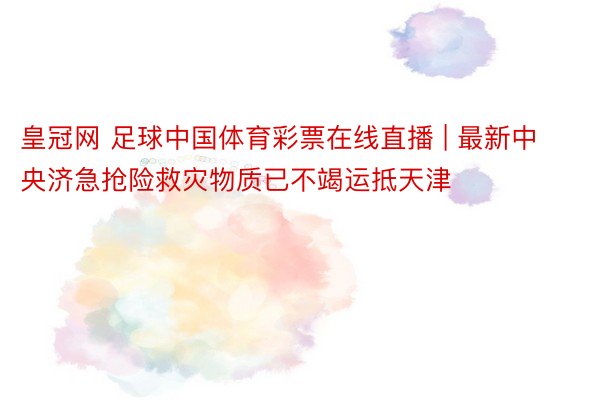 皇冠网 足球中国体育彩票在线直播 | 最新中央济急抢险救灾物质已不竭运抵天津