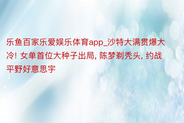 乐鱼百家乐爱娱乐体育app_沙特大满贯爆大冷! 女单首位大种子出局, 陈梦剃秃头, 约战平野好意思宇