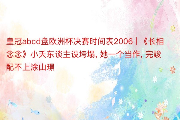皇冠abcd盘欧洲杯决赛时间表2006 | 《长相念念》小夭东谈主设垮塌, 她一个当作, 完竣配不上涂山璟