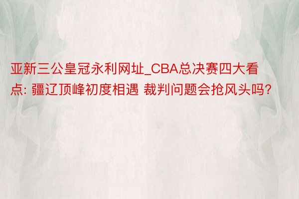 亚新三公皇冠永利网址_CBA总决赛四大看点: 疆辽顶峰初度相遇 裁判问题会抢风头吗?