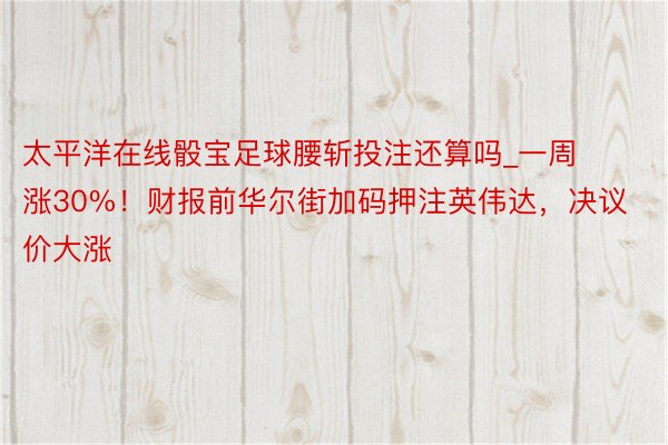 太平洋在线骰宝足球腰斩投注还算吗_一周涨30%！财报前华尔街加码押注英伟达，决议价大涨