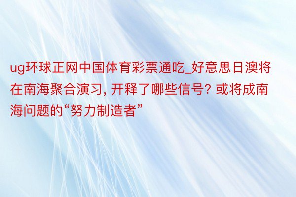ug环球正网中国体育彩票通吃_好意思日澳将在南海聚合演习, 开释了哪些信号? 或将成南海问题的“努力制造者”