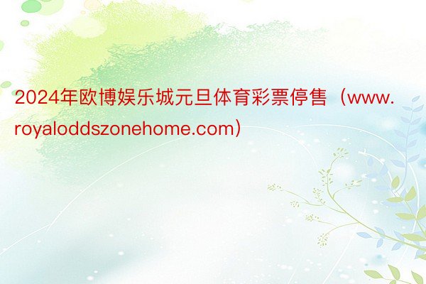 2024年欧博娱乐城元旦体育彩票停售（www.royaloddszonehome.com）