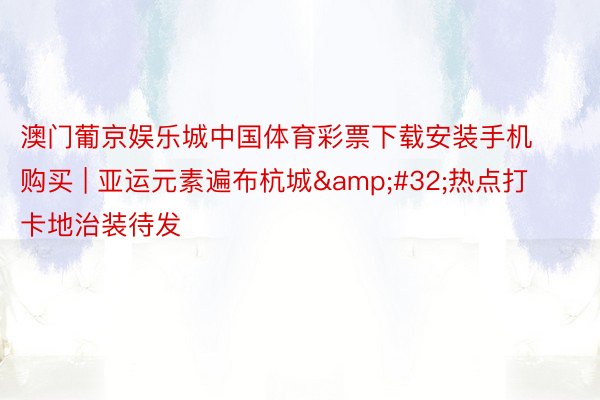 澳门葡京娱乐城中国体育彩票下载安装手机购买 | 亚运元素遍布杭城&#32;热点打卡地治装待发