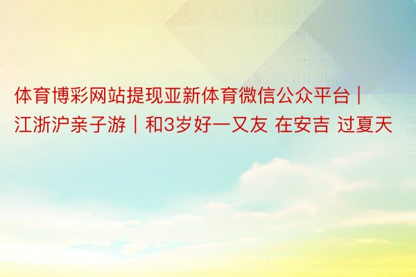 体育博彩网站提现亚新体育微信公众平台 | 江浙沪亲子游｜和3岁好一又友 在安吉 过夏天