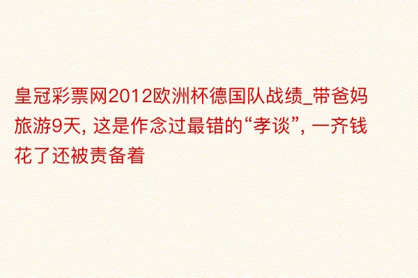 皇冠彩票网2012欧洲杯德国队战绩_带爸妈旅游9天, 这是作念过最错的“孝谈”, 一齐钱花了还被责备着