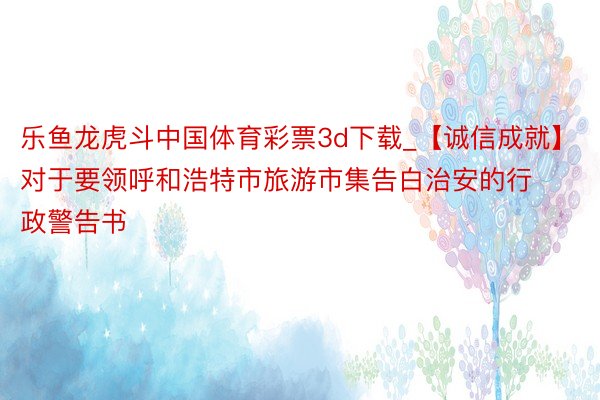 乐鱼龙虎斗中国体育彩票3d下载_【诚信成就】对于要领呼和浩特市旅游市集告白治安的行政警告书