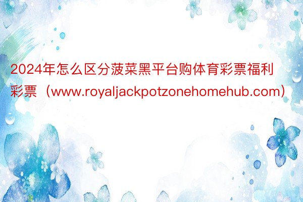 2024年怎么区分菠菜黑平台购体育彩票福利彩票（www.royaljackpotzonehomehub.com）
