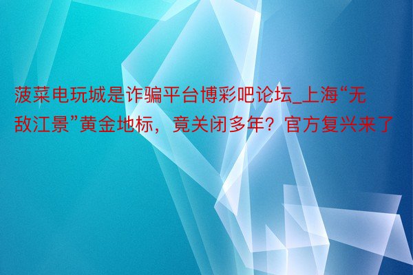 菠菜电玩城是诈骗平台博彩吧论坛_上海“无敌江景”黄金地标，竟关闭多年？官方复兴来了