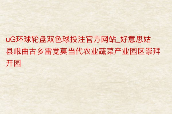 uG环球轮盘双色球投注官方网站_好意思姑县峨曲古乡雷觉莫当代农业蔬菜产业园区崇拜开园