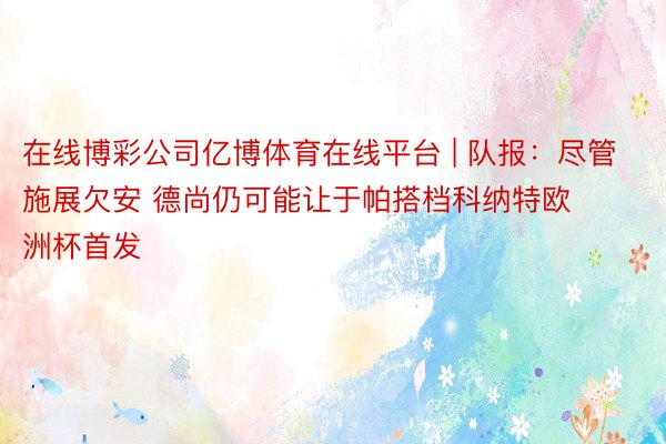 在线博彩公司亿博体育在线平台 | 队报:尽管施展欠安 德尚仍可能让于帕搭档科纳特欧洲杯首发